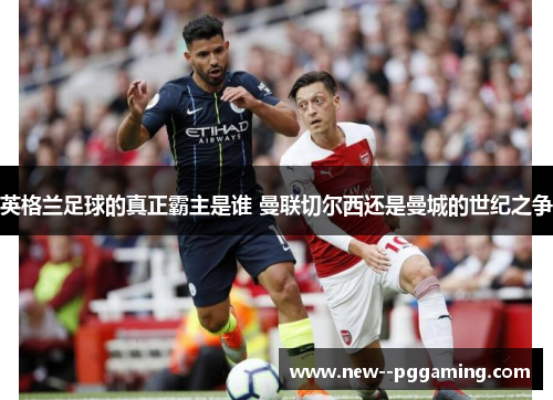 英格兰足球的真正霸主是谁 曼联切尔西还是曼城的世纪之争 英格兰足球的真正霸主是谁 曼联切尔西还是曼城的世纪之争