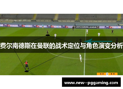 费尔南德斯在曼联的战术定位与角色演变分析 费尔南德斯在曼联的战术定位与角色演变分析
