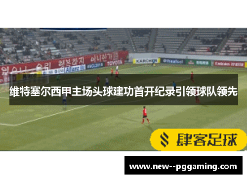 维特塞尔西甲主场头球建功首开纪录引领球队领先 维特塞尔西甲主场头球建功首开纪录引领球队领先