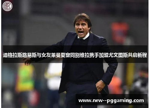 道格拉斯路易斯与女友莱曼夏窗同别维拉携手加盟尤文图斯共启新程 道格拉斯路易斯与女友莱曼夏窗同别维拉携手加盟尤文图斯共启新程