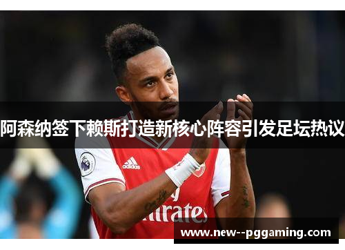 阿森纳签下赖斯打造新核心阵容引发足坛热议 阿森纳签下赖斯打造新核心阵容引发足坛热议