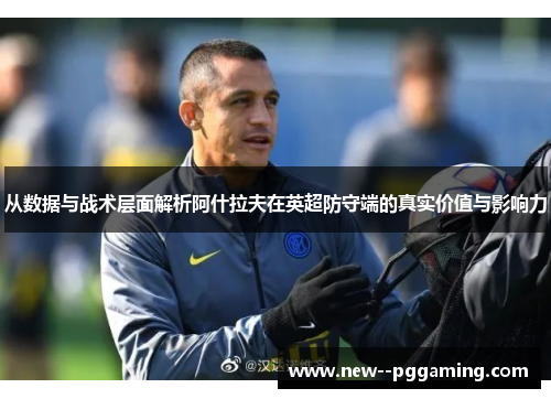 从数据与战术层面解析阿什拉夫在英超防守端的真实价值与影响力 从数据与战术层面解析阿什拉夫在英超防守端的真实价值与影响力