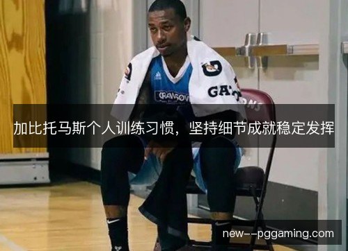 加比托马斯个人训练习惯，坚持细节成就稳定发挥